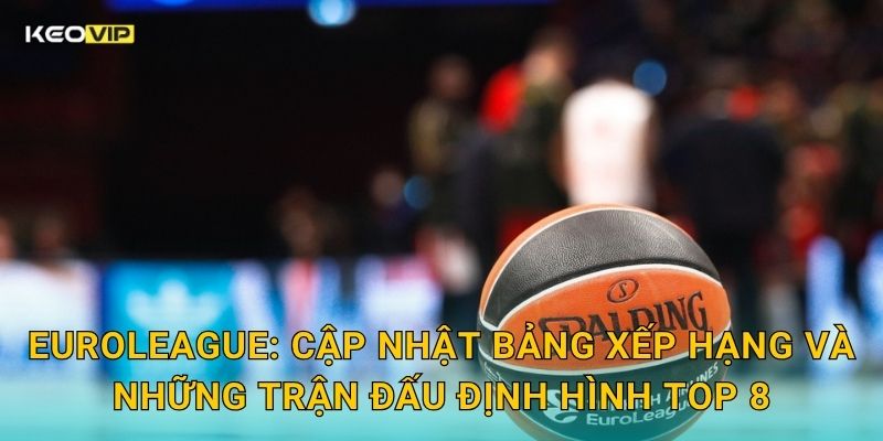 EuroLeague: Cập nhật bảng xếp hạng và những trận đấu định hình top 8