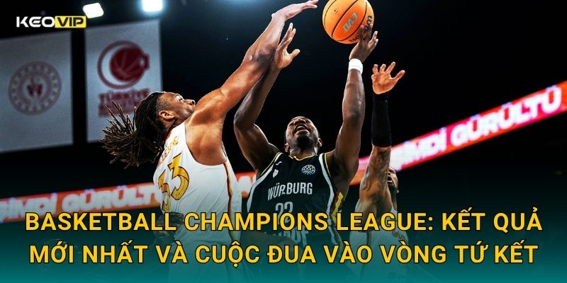 Basketball Champions League: Kết quả mới nhất và cuộc đua vào vòng tứ kết