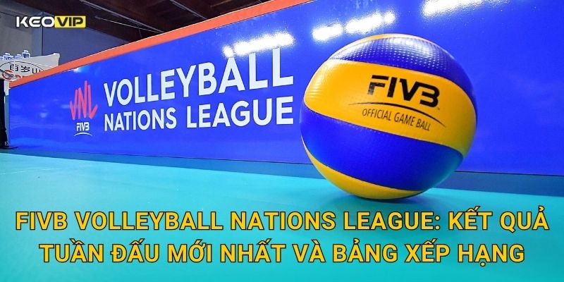 FIVB Volleyball Nations League: Kết quả tuần đấu mới nhất và bảng xếp hạng