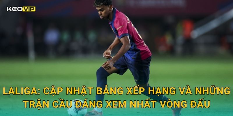 LaLiga: Cập nhật bảng xếp hạng và những trận cầu đáng xem nhất vòng đấu