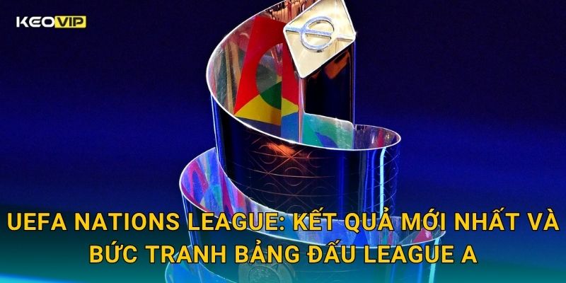 UEFA Nations League: Kết quả mới nhất và bức tranh bảng đấu League A